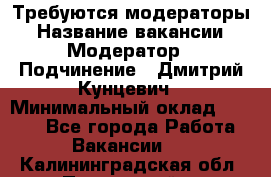 Требуются модераторы › Название вакансии ­ Модератор › Подчинение ­ Дмитрий Кунцевич › Минимальный оклад ­ 1 000 - Все города Работа » Вакансии   . Калининградская обл.,Пионерский г.